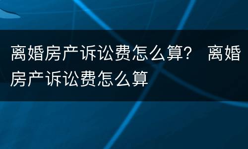 离婚房产诉讼费怎么算？ 离婚房产诉讼费怎么算