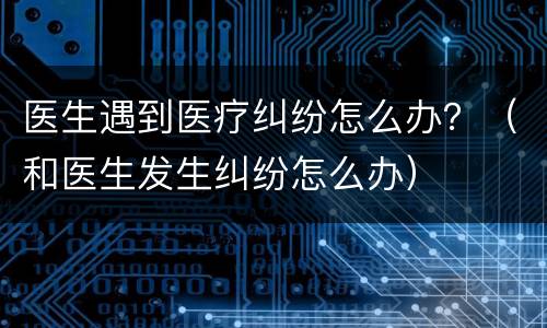 医生遇到医疗纠纷怎么办？（和医生发生纠纷怎么办）