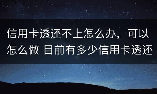信用卡透还不上怎么办，可以怎么做 目前有多少信用卡透还不上的