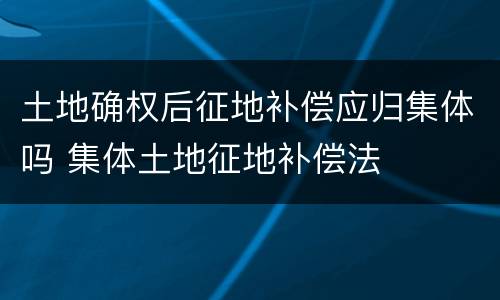 土地确权后征地补偿应归集体吗 集体土地征地补偿法