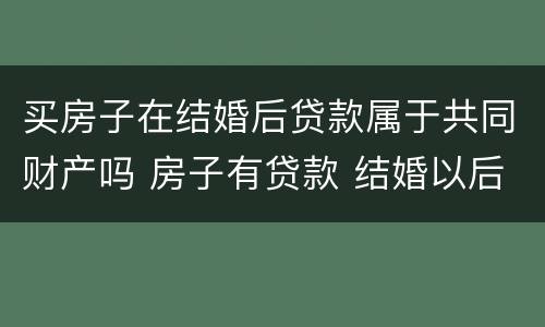 买房子在结婚后贷款属于共同财产吗 房子有贷款 结婚以后算共同财产吗