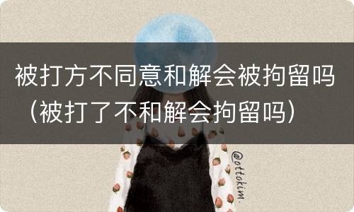 被打方不同意和解会被拘留吗（被打了不和解会拘留吗）