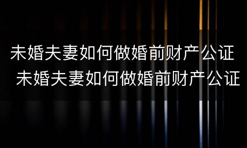 未婚夫妻如何做婚前财产公证 未婚夫妻如何做婚前财产公证委托