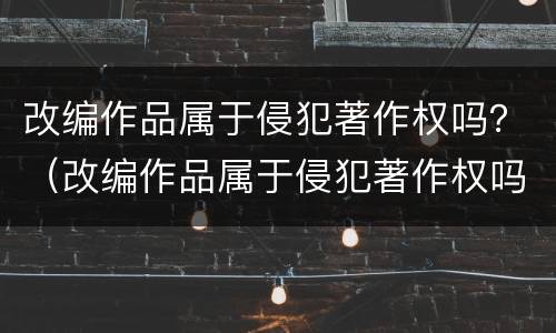 改编作品属于侵犯著作权吗？（改编作品属于侵犯著作权吗知乎）