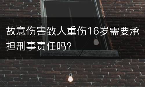 故意伤害致人重伤16岁需要承担刑事责任吗？
