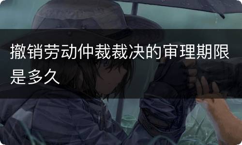 撤销劳动仲裁裁决的审理期限是多久