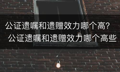 公证遗嘱和遗赠效力哪个高？ 公证遗嘱和遗赠效力哪个高些