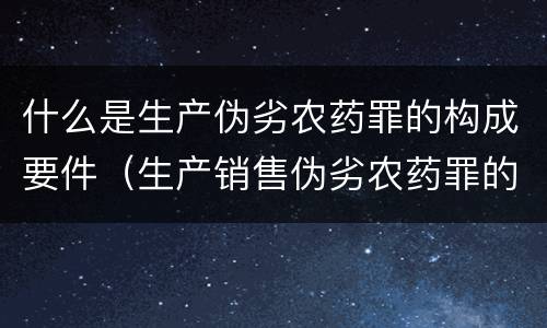 什么是生产伪劣农药罪的构成要件（生产销售伪劣农药罪的量刑标准）