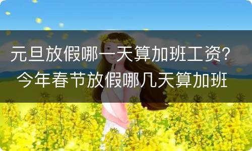 元旦放假哪一天算加班工资？ 今年春节放假哪几天算加班