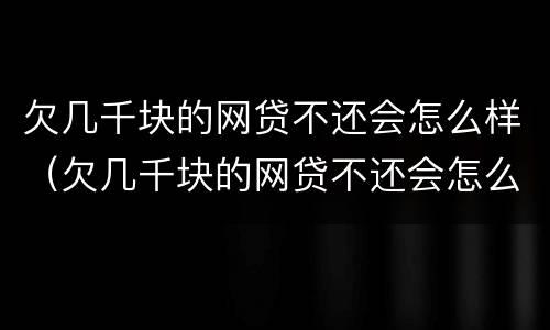 欠几千块的网贷不还会怎么样（欠几千块的网贷不还会怎么样吗）