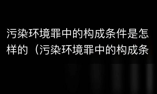 污染环境罪中的构成条件是怎样的（污染环境罪中的构成条件是怎样的呢）