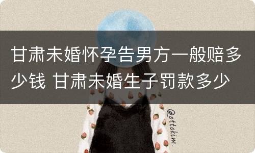 甘肃未婚怀孕告男方一般赔多少钱 甘肃未婚生子罚款多少