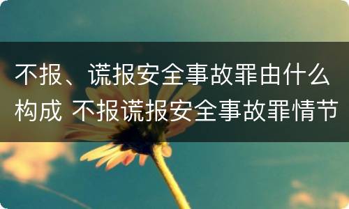 不报、谎报安全事故罪由什么构成 不报谎报安全事故罪情节特别严重解释