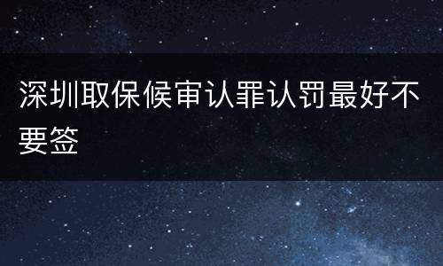 深圳取保候审认罪认罚最好不要签