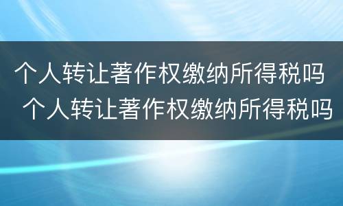 个人转让著作权缴纳所得税吗 个人转让著作权缴纳所得税吗怎么交