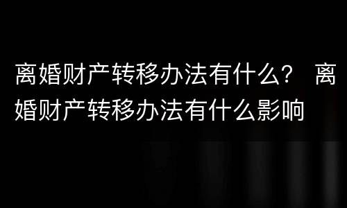 离婚财产转移办法有什么？ 离婚财产转移办法有什么影响
