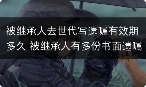 被继承人去世代写遗嘱有效期多久 被继承人有多份书面遗嘱时