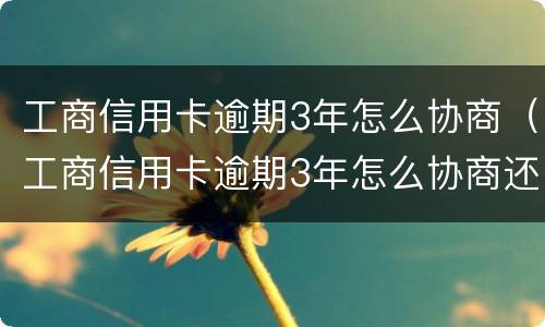 工商信用卡逾期3年怎么协商（工商信用卡逾期3年怎么协商还款）