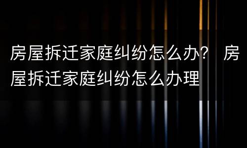 房屋拆迁家庭纠纷怎么办？ 房屋拆迁家庭纠纷怎么办理
