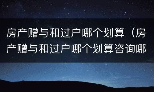 房产赠与和过户哪个划算（房产赠与和过户哪个划算咨询哪个部门）