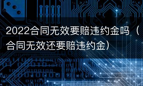 2022合同无效要赔违约金吗（合同无效还要赔违约金）