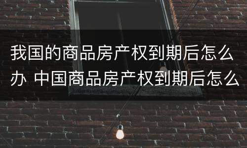 我国的商品房产权到期后怎么办 中国商品房产权到期后怎么办