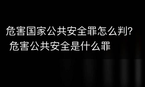 危害国家公共安全罪怎么判？ 危害公共安全是什么罪