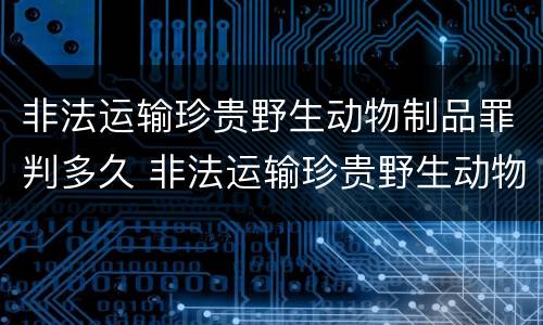 非法运输珍贵野生动物制品罪判多久 非法运输珍贵野生动物制品罪判多久以上