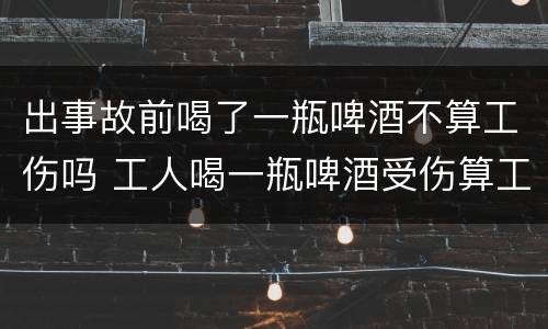 出事故前喝了一瓶啤酒不算工伤吗 工人喝一瓶啤酒受伤算工伤吗