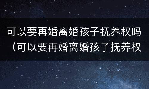 可以要再婚离婚孩子抚养权吗（可以要再婚离婚孩子抚养权吗男方）