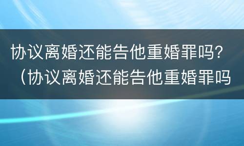 协议离婚还能告他重婚罪吗？（协议离婚还能告他重婚罪吗知乎）