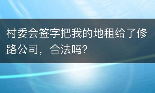 村委会签字把我的地租给了修路公司，合法吗？