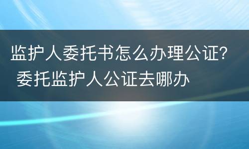 监护人委托书怎么办理公证？ 委托监护人公证去哪办