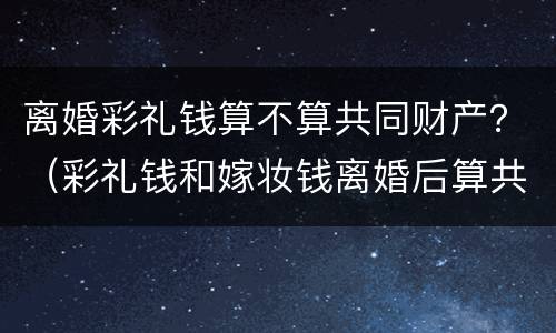 离婚彩礼钱算不算共同财产？（彩礼钱和嫁妆钱离婚后算共同财产吗）
