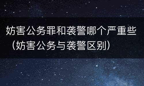 妨害公务罪和袭警哪个严重些（妨害公务与袭警区别）