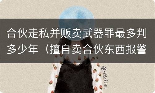 合伙走私并贩卖武器罪最多判多少年（擅自卖合伙东西报警了处理吗）