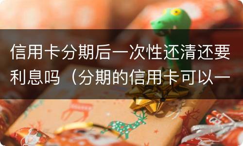 信用卡分期后一次性还清还要利息吗（分期的信用卡可以一次性还清吗）