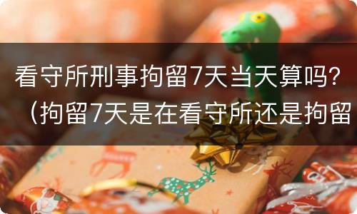 看守所刑事拘留7天当天算吗？（拘留7天是在看守所还是拘留所）