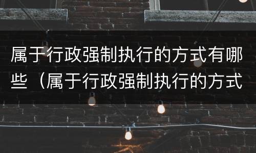 属于行政强制执行的方式有哪些（属于行政强制执行的方式有哪些?）