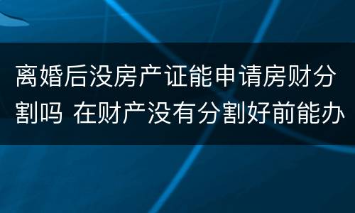 离婚后没房产证能申请房财分割吗 在财产没有分割好前能办离婚手续吗
