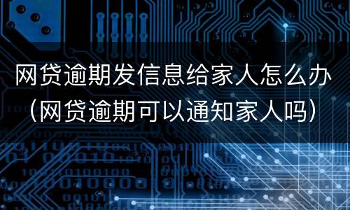 网贷逾期发信息给家人怎么办（网贷逾期可以通知家人吗）
