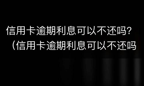 信用卡逾期利息可以不还吗？（信用卡逾期利息可以不还吗怎么算）