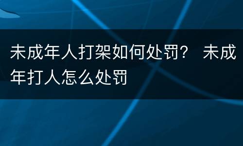 未成年人打架如何处罚？ 未成年打人怎么处罚