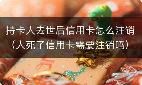 持卡人去世后信用卡怎么注销（人死了信用卡需要注销吗）