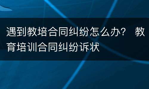 遇到教培合同纠纷怎么办？ 教育培训合同纠纷诉状
