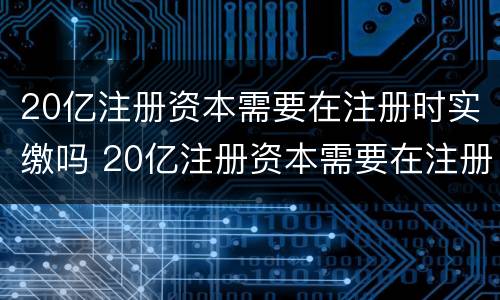 20亿注册资本需要在注册时实缴吗 20亿注册资本需要在注册时实缴吗为什么