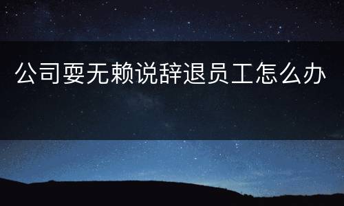 公司耍无赖说辞退员工怎么办