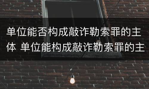 单位能否构成敲诈勒索罪的主体 单位能构成敲诈勒索罪的主体吗