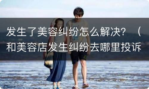 发生了美容纠纷怎么解决？（和美容店发生纠纷去哪里投诉）