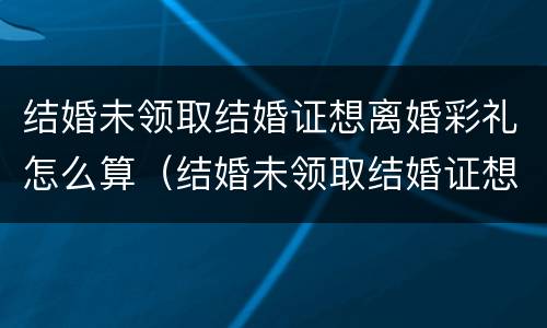 结婚未领取结婚证想离婚彩礼怎么算（结婚未领取结婚证想离婚彩礼怎么算的）